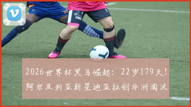 2026世界杯黑马崛起：22岁179天！阿尔及利亚新星迪亚拉创非洲淘汰赛最年轻进球纪录背后