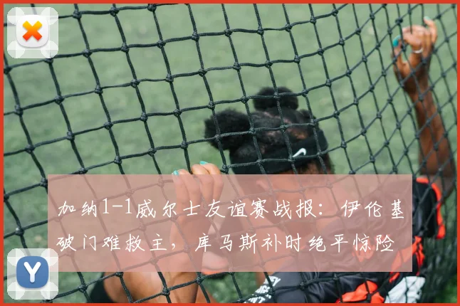加纳1-1威尔士友谊赛战报：伊伦基破门难救主，库马斯补时绝平惊险抢分
