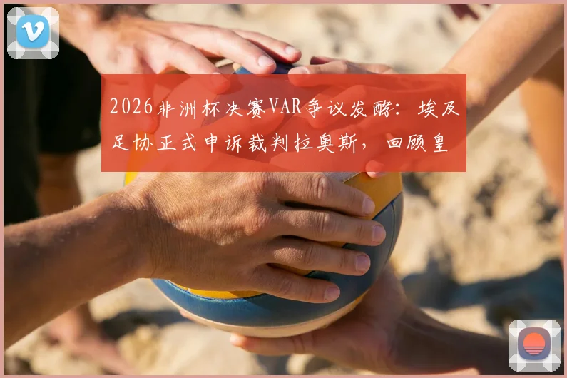 2026非洲杯决赛VAR争议发酵:埃及足协正式申诉裁判拉奥斯,回顾皇马曾质疑其执法双标事件始末