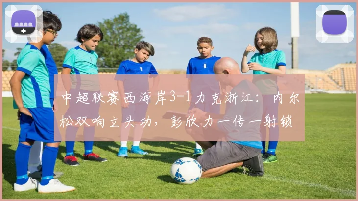 中超联赛西海岸3-1力克浙江：内尔松双响立头功，彭欣力一传一射锁定胜局，完整比赛回顾与技术解读