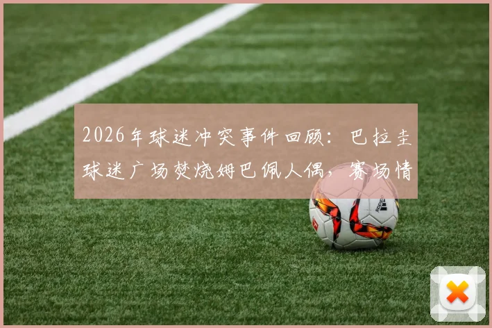 2026年球迷冲突事件回顾:巴拉圭球迷广场焚烧姆巴佩人偶,赛场情绪为何失控?
