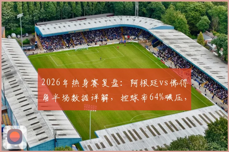 2026年热身赛复盘:阿根廷vs佛得角半场数据详解,控球率64%碾压,射门4-1占优背后有何门道?