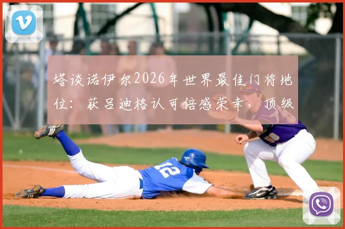 塔谈诺伊尔2026年世界最佳门将地位：获吕迪格认可倍感荣幸，顶级门神标准探讨
