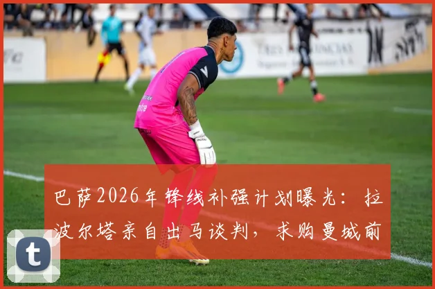 巴萨2026年锋线补强计划曝光：拉波尔塔亲自出马谈判，求购曼城前锋阿尔瓦雷斯（小蜘蛛）转会细节追踪