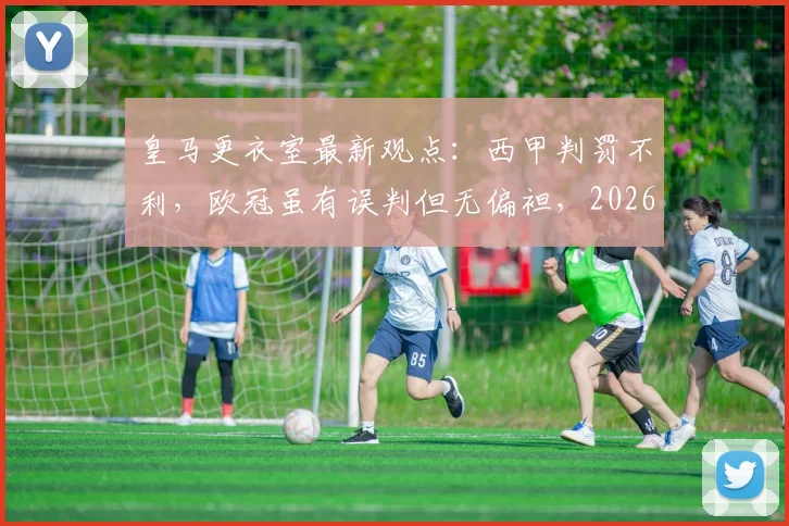 皇马更衣室最新观点:西甲判罚不利,欧冠虽有误判但无偏袒,2026赛季判罚尺度引热议