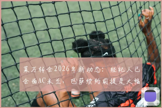 莱万转会2026年新动态：经纪人已会面AC米兰，巴萨续约前提是大幅降薪