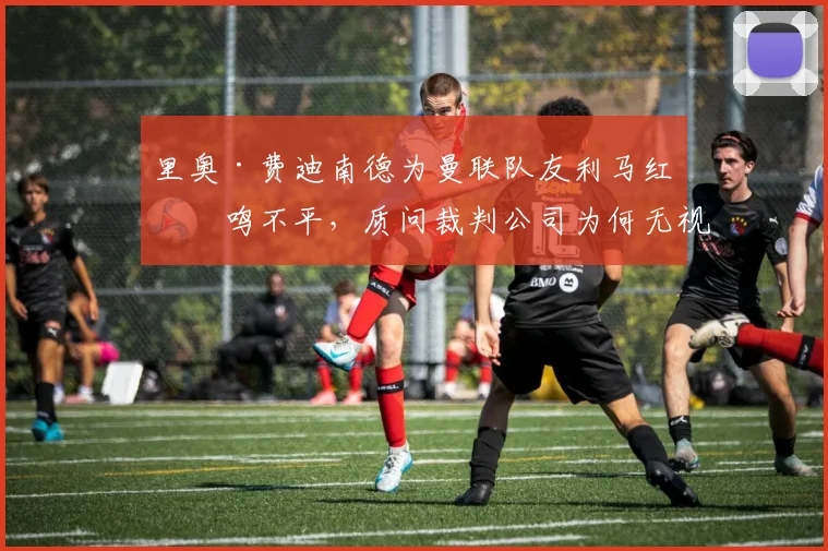 里奥·费迪南德为曼联队友利马红牌鸣不平，质问裁判公司为何无视勒温肘击新援约罗