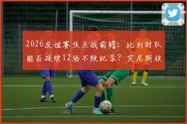 2026友谊赛焦点战前瞻：比利时队能否延续12场不败纪录？突尼斯核心汉尼拔伤情成关键变数