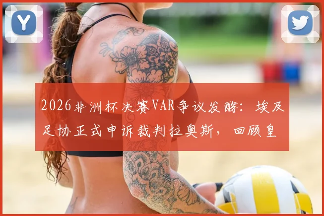 2026非洲杯决赛VAR争议发酵：埃及足协正式申诉裁判拉奥斯，回顾皇马曾质疑其执法双标事件始末