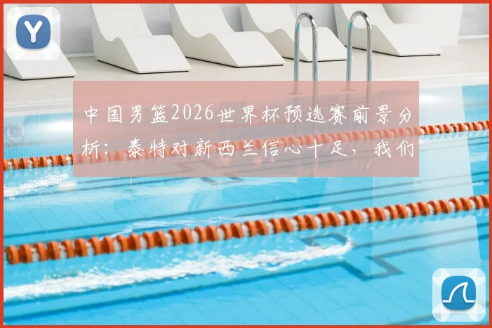 中国男篮2026世界杯预选赛前景分析：泰特对新西兰信心十足，我们的优势与挑战在哪？