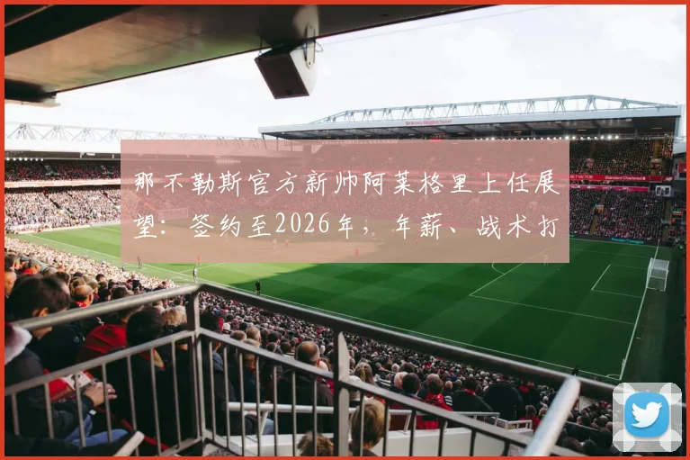 那不勒斯官方新帅阿莱格里上任展望：签约至2026年，年薪、战术打法与阵容调整深度解析