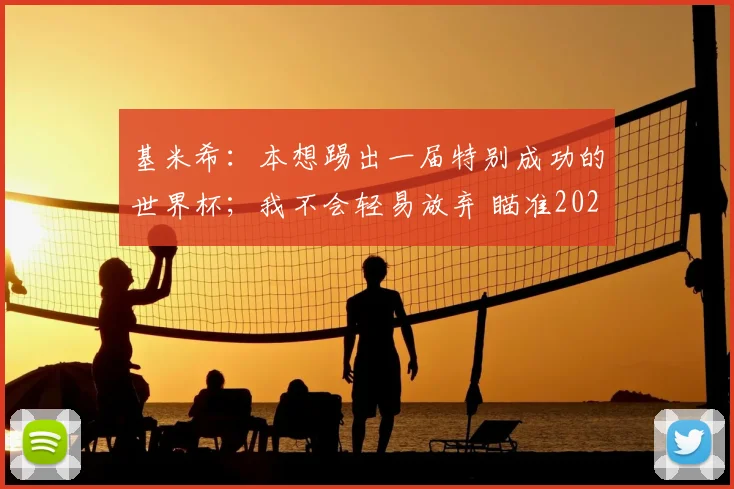 基米希：本想踢出一届特别成功的世界杯；我不会轻易放弃 瞄准2026