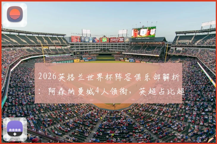 2026英格兰世界杯阵容俱乐部解析：阿森纳曼城4人领衔，英超占比超八成，哪些球队是国脚大户