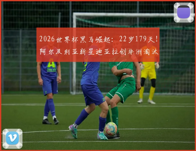 2026世界杯黑马崛起：22岁179天！阿尔及利亚新星迪亚拉创非洲淘汰赛最年轻进球纪录背后