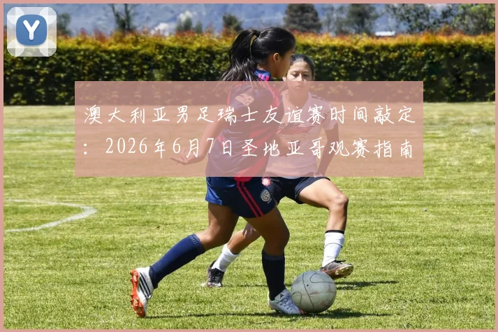 澳大利亚男足瑞士友谊赛时间敲定：2026年6月7日圣地亚哥观赛指南与前瞻分析