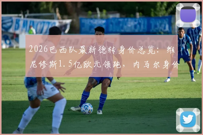 2026巴西队最新德转身价总览：维尼修斯1.5亿欧元领跑，内马尔身价为何跌至千万？