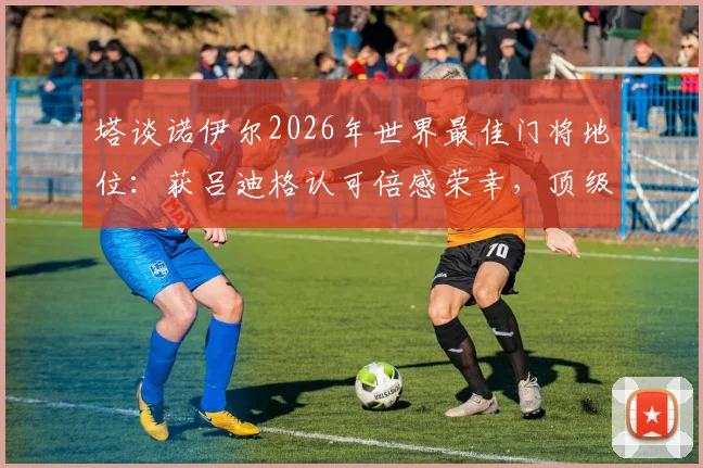 塔谈诺伊尔2026年世界最佳门将地位：获吕迪格认可倍感荣幸，顶级门神标准探讨