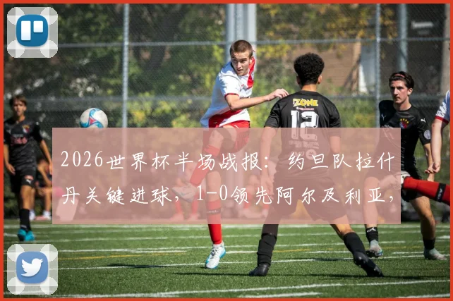 2026世界杯半场战报：约旦队拉什丹关键进球，1-0领先阿尔及利亚，即时分析
