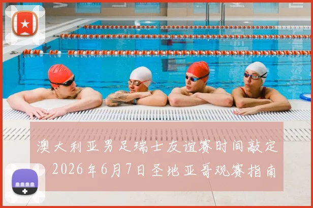 澳大利亚男足瑞士友谊赛时间敲定：2026年6月7日圣地亚哥观赛指南与前瞻分析