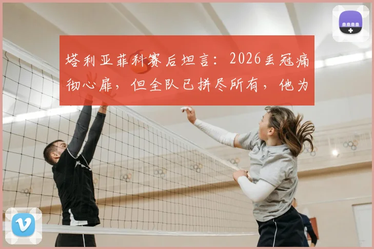 塔利亚菲科赛后坦言:2026丢冠痛彻心扉,但全队已拼尽所有,他为每一位队友感到骄傲