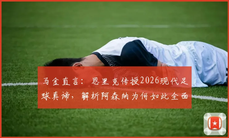 马金直言：恩里克传授2026现代足球真谛，解析阿森纳为何如此全面与难以对付