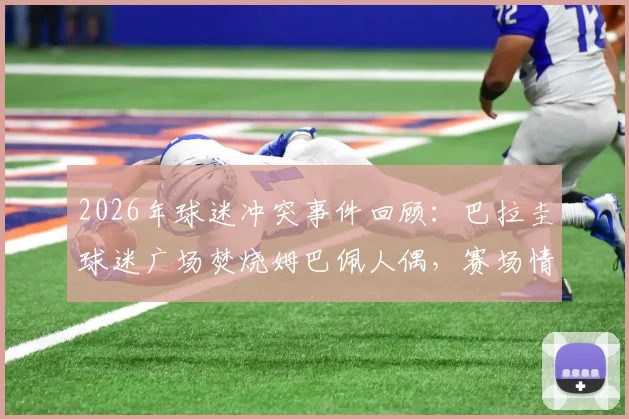 2026年球迷冲突事件回顾：巴拉圭球迷广场焚烧姆巴佩人偶，赛场情绪为何失控？