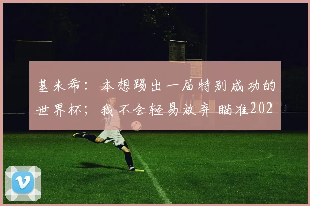 基米希:本想踢出一届特别成功的世界杯;我不会轻易放弃 瞄准2026
