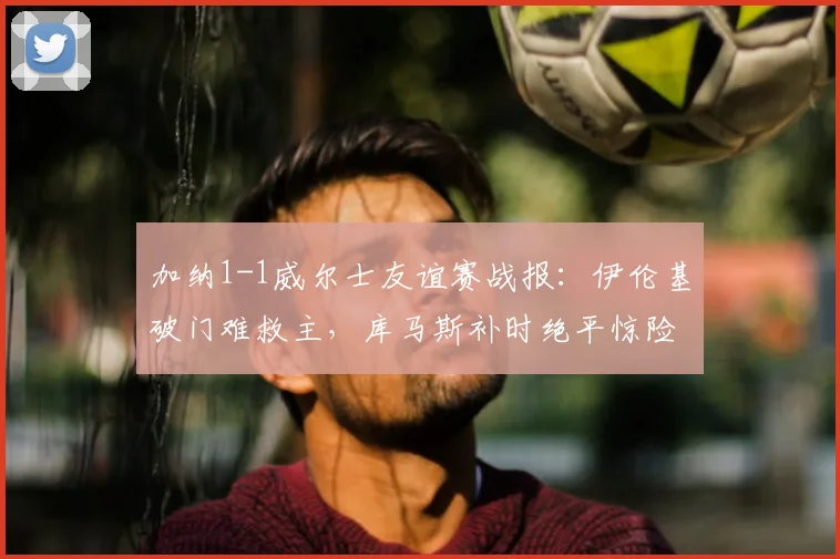 加纳1-1威尔士友谊赛战报：伊伦基破门难救主，库马斯补时绝平惊险抢分