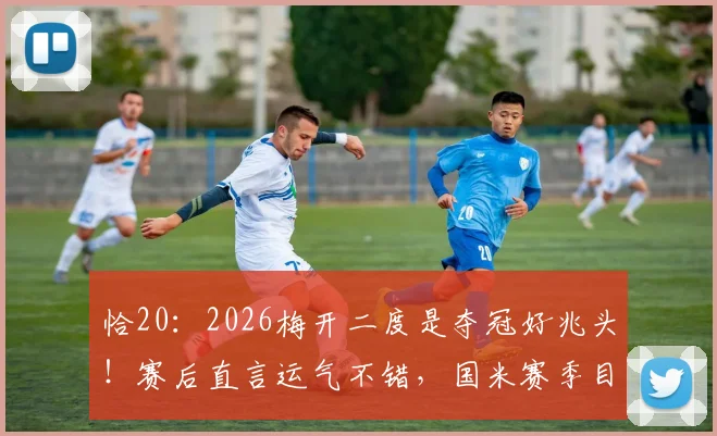 恰20:2026梅开二度是夺冠好兆头!赛后直言运气不错,国米赛季目标明确