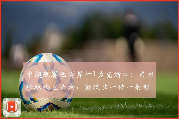 中超联赛西海岸3-1力克浙江:内尔松双响立头功,彭欣力一传一射锁定胜局,完整比赛回顾与技术解读