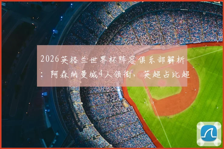 2026英格兰世界杯阵容俱乐部解析:阿森纳曼城4人领衔,英超占比超八成,哪些球队是国脚大户