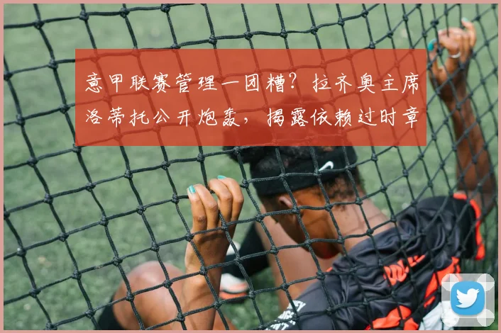 意甲联赛管理一团糟？拉齐奥主席洛蒂托公开炮轰，揭露依赖过时章程运营的行业困境