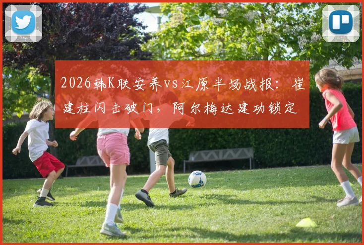 2026韩K联安养vs江原半场战报:崔建柱闪击破门,阿尔梅达建功锁定2-0优势