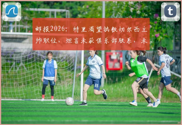 邮报2026：特里渴望执教切尔西主帅职位，坦言未获俱乐部联系，未来去向成谜