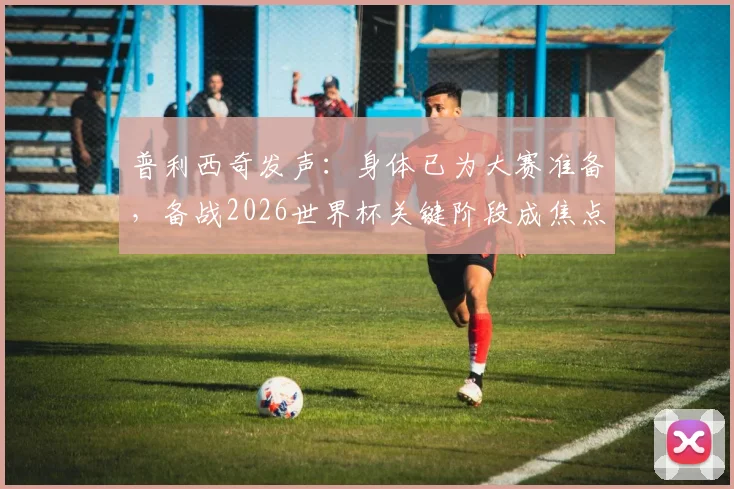 普利西奇发声：身体已为大赛准备，备战2026世界杯关键阶段成焦点，附恢复训练最新动态