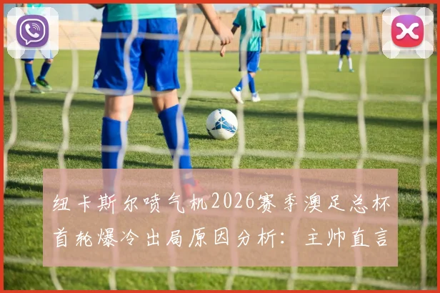 纽卡斯尔喷气机2026赛季澳足总杯首轮爆冷出局原因分析：主帅直言失望，卫冕冠军遭遇当头棒喝
