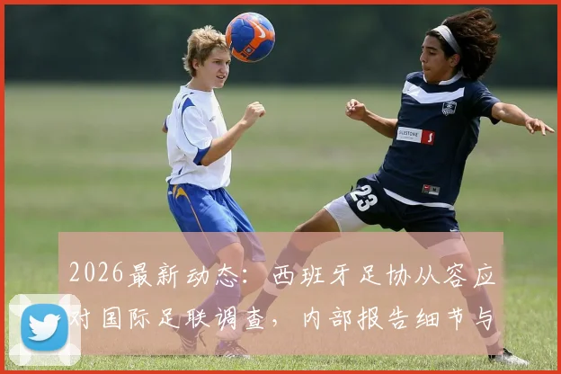 2026最新动态：西班牙足协从容应对国际足联调查，内部报告细节与后续影响解读