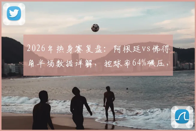 2026年热身赛复盘：阿根廷vs佛得角半场数据详解，控球率64%碾压，射门4-1占优背后有何门道？