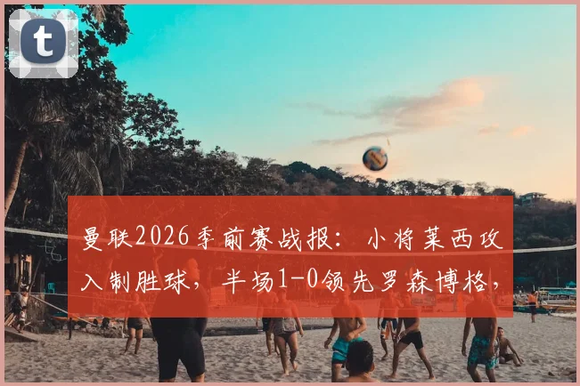 曼联2026季前赛战报：小将莱西攻入制胜球，半场1-0领先罗森博格，附莱西背景介绍与比赛集锦