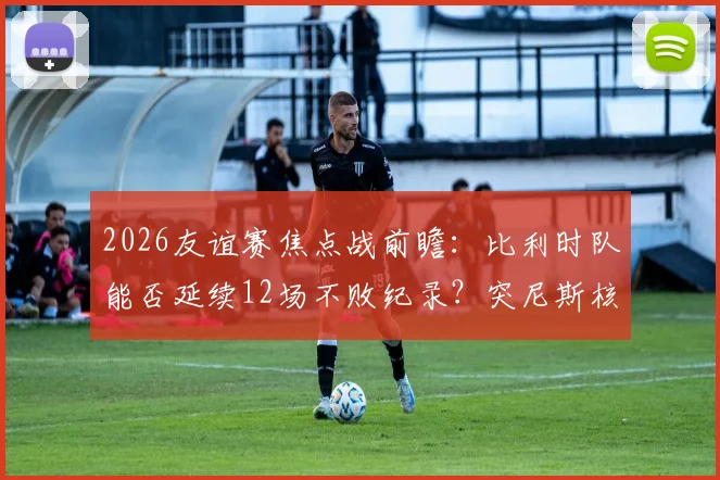 2026友谊赛焦点战前瞻：比利时队能否延续12场不败纪录？突尼斯核心汉尼拔伤情成关键变数