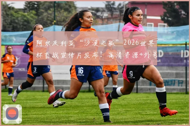 阿尔及利亚“沙漠之狐”2026世界杯首战宣传片发布！高清资源+外号由来+球星阵容全解析