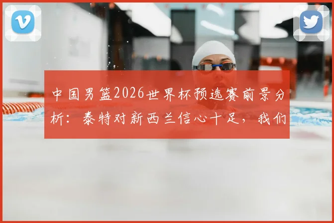中国男篮2026世界杯预选赛前景分析：泰特对新西兰信心十足，我们的优势与挑战在哪？