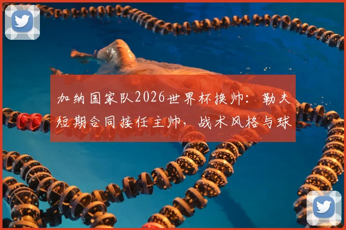 加纳国家队2026世界杯换帅：勒夫短期合同接任主帅，战术风格与球队前景分析