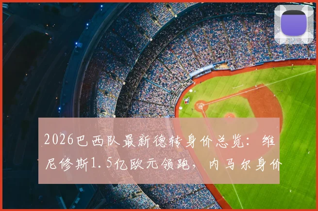 2026巴西队最新德转身价总览：维尼修斯1.5亿欧元领跑，内马尔身价为何跌至千万？