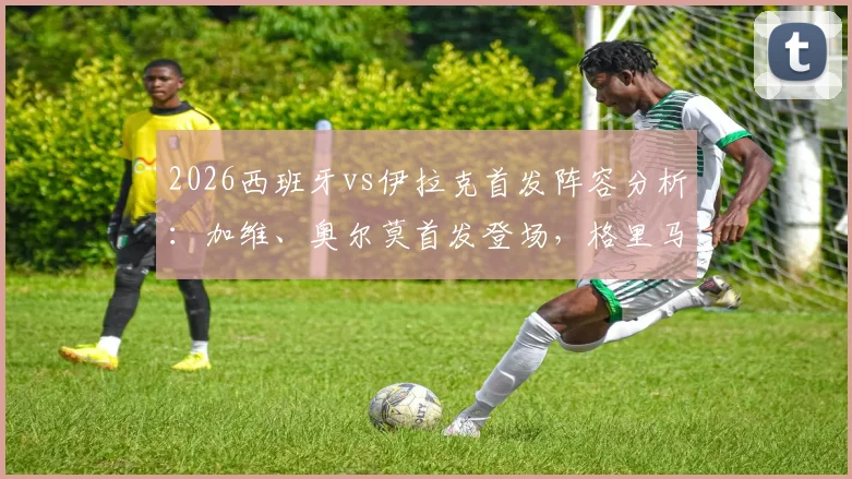 2026西班牙vs伊拉克首发阵容分析：加维、奥尔莫首发登场，格里马尔多入选大名单详解
