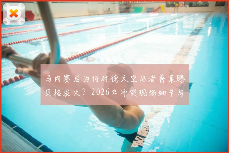 马内赛后为何对德天空记者普莱滕贝格发火？2026年冲突现场细节与背后原因分析