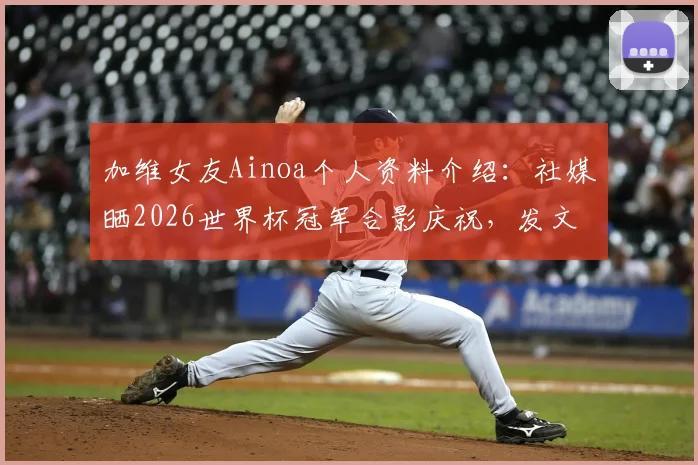 加维女友Ainoa个人资料介绍：社媒晒2026世界杯冠军合影庆祝，发文“我的爱人创造历史”引热议