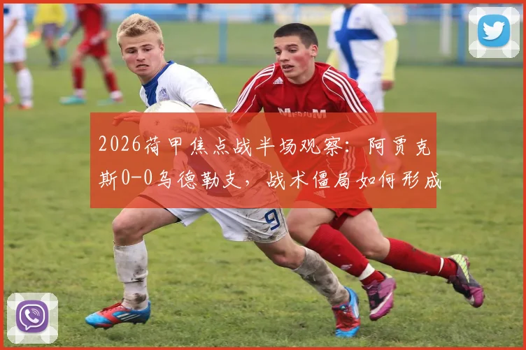 2026荷甲焦点战半场观察：阿贾克斯0-0乌德勒支，战术僵局如何形成？附关键数据与球员表现点评