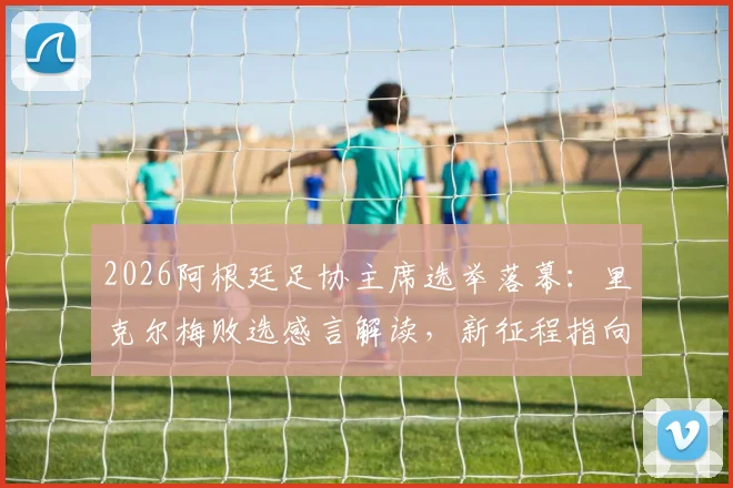 2026阿根廷足协主席选举落幕：里克尔梅败选感言解读，新征程指向何方？