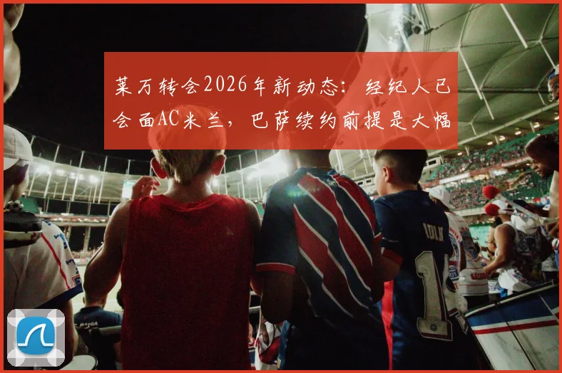 莱万转会2026年新动态：经纪人已会面AC米兰，巴萨续约前提是大幅降薪